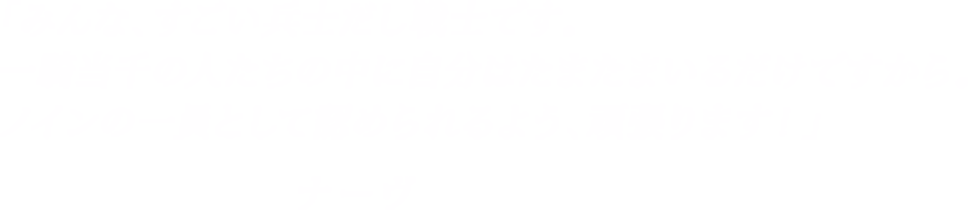 「みんな、すごい兵士だし戦士です。一騎当千の人たちの中に自分はたまたまいるだけですから。ノインの一員として認められるよう、頑張ります！」-ナーヴ