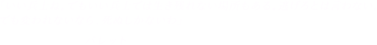 「いい兵士ね。でもいい兵士では生き残れない場所もある。逃げろとは言わない。でも変われないなら、死ぬしかないわ」-バレット